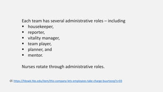 Each team has several administrative roles – including
 housekeeper,
 reporter,
 vitality manager,
 team player,
 planner, and
 mentor.
Nurses rotate through administrative roles.
Cf. https://hbswk.hbs.edu/item/this-company-lets-employees-take-charge-buurtzorg?s=03
 