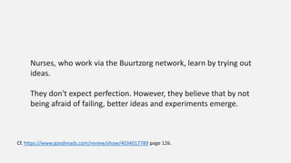 Nurses, who work via the Buurtzorg network, learn by trying out
ideas.
They don't expect perfection. However, they believe that by not
being afraid of failing, better ideas and experiments emerge.
Cf. https://www.goodreads.com/review/show/4034017789 page 126.
 