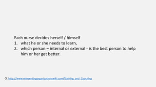 Each nurse decides herself / himself
1. what he or she needs to learn,
2. which person – internal or external - is the best person to help
him or her get better.
Cf. http://www.reinventingorganizationswiki.com/Training_and_Coaching
 
