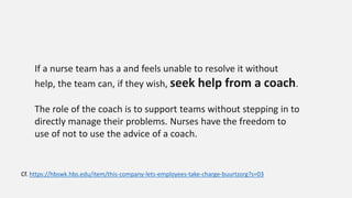 If a nurse team has a and feels unable to resolve it without
help, the team can, if they wish, seek help from a coach.
The role of the coach is to support teams without stepping in to
directly manage their problems. Nurses have the freedom to
use of not to use the advice of a coach.
Cf. https://hbswk.hbs.edu/item/this-company-lets-employees-take-charge-buurtzorg?s=03
 