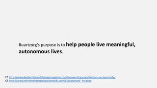 Buurtzorg’s purpose is to help people live meaningful,
autonomous lives.
Cf. http://www.leadershipandchangemagazine.com/reinventing-organizations-a-case-study/
Cf. http://www.reinventingorganizationswiki.com/Evolutionary_Purpose
 