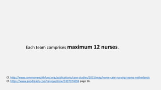 Each team comprises maximum 12 nurses.
Cf. http://www.commonwealthfund.org/publications/case-studies/2015/may/home-care-nursing-teams-netherlands
Cf. https://www.goodreads.com/review/show/3397074094 page 16.
 