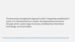 The Buurtzorg management approach called “integrating simplification”
works. It is characterized by a simple, flat organizational structure
through which a wide range of services, facilitated by information
technology, can be provided.
Cf. https://www.commonwealthfund.org/publications/case-study/2015/may/home-care-self-governing-nursing-teams-netherlands-buurtzorg-model
 