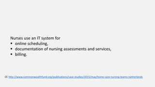 Nurses use an IT system for
 online scheduling,
 documentation of nursing assessments and services,
 billing.
Cf. http://www.commonwealthfund.org/publications/case-studies/2015/may/home-care-nursing-teams-netherlands
 