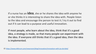Cf. https://www.nbforum.com/newsroom/blog/innovation/innovation-with-jos-de-blok/
If a nurse has an idea, she or he shares the idea with anyone he
or she thinks it is interesting to share the idea with. People listen
to the idea and encourage the person to test it / try it out to find
out if it can lead to a purpose and useful innovation.
If most people, who learn about the idea, think that it’s a good
idea, a strategy is made, so that many people can experiment with
the idea. If everyone still thinks that it’s a good idea, then the idea
is implemented.
 