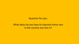 Question for you:
What ideas do you have to improve home care
in the country you live in?
 