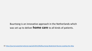 Buurtzorg is an innovative approach in the Netherlands which
was set up to deliver home care to all kinds of patients.
Cf. http://journal.aarpinternational.org/a/b/2013/06/Buurtzorg-Nederland-Nurses-Leading-the-Way
 