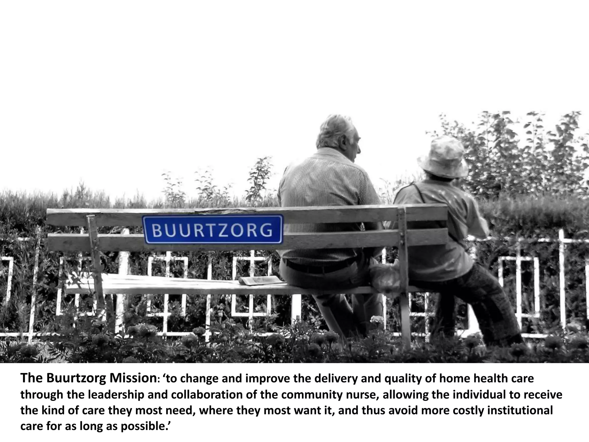 The Buurtzorg Mission: ‘to change and improve the delivery and quality of home health care
through the leadership and collaboration of the community nurse, allowing the individual to receive
the kind of care they most need, where they most want it, and thus avoid more costly institutional
care for as long as possible.’