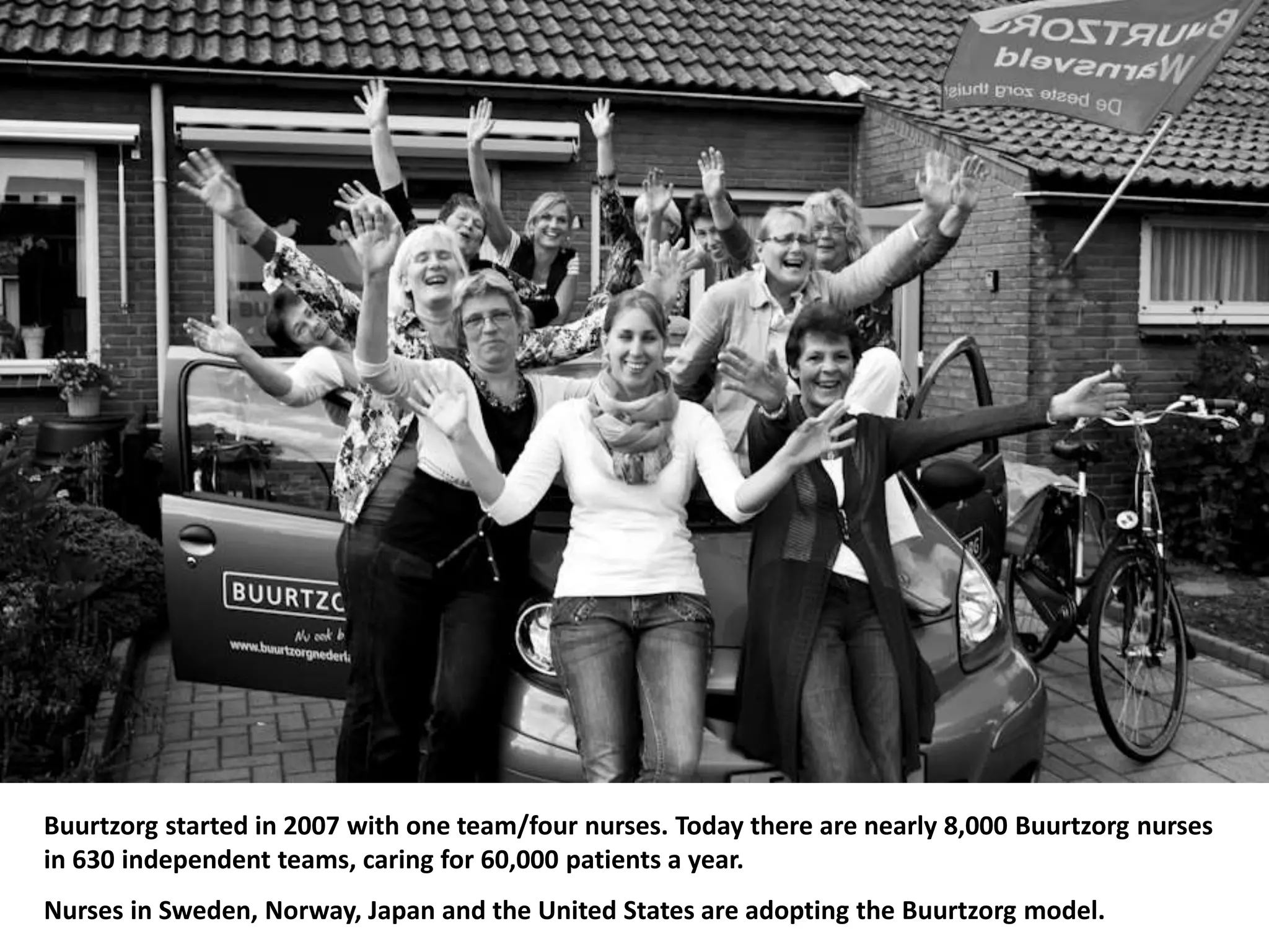 Buurtzorg started in 2007 with one team/four nurses. Today there are nearly 8,000 Buurtzorg nurses
in 630 independent teams, caring for 60,000 patients a year.
Nurses in Sweden, Norway, Japan and the United States are adopting the Buurtzorg model.