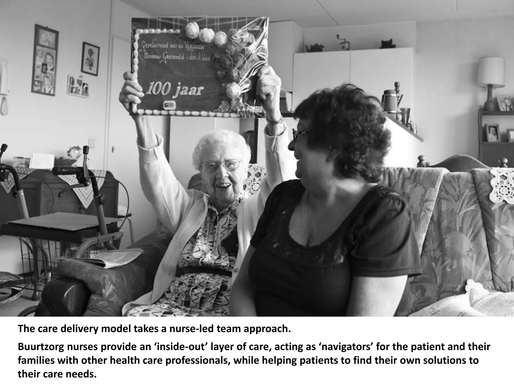 The care delivery model takes a nurse-led team approach.
Buurtzorg nurses provide an ‘inside-out’ layer of care, acting as ‘navigators’ for the patient and their
families with other health care professionals, while helping patients to find their own solutions to
their care needs.