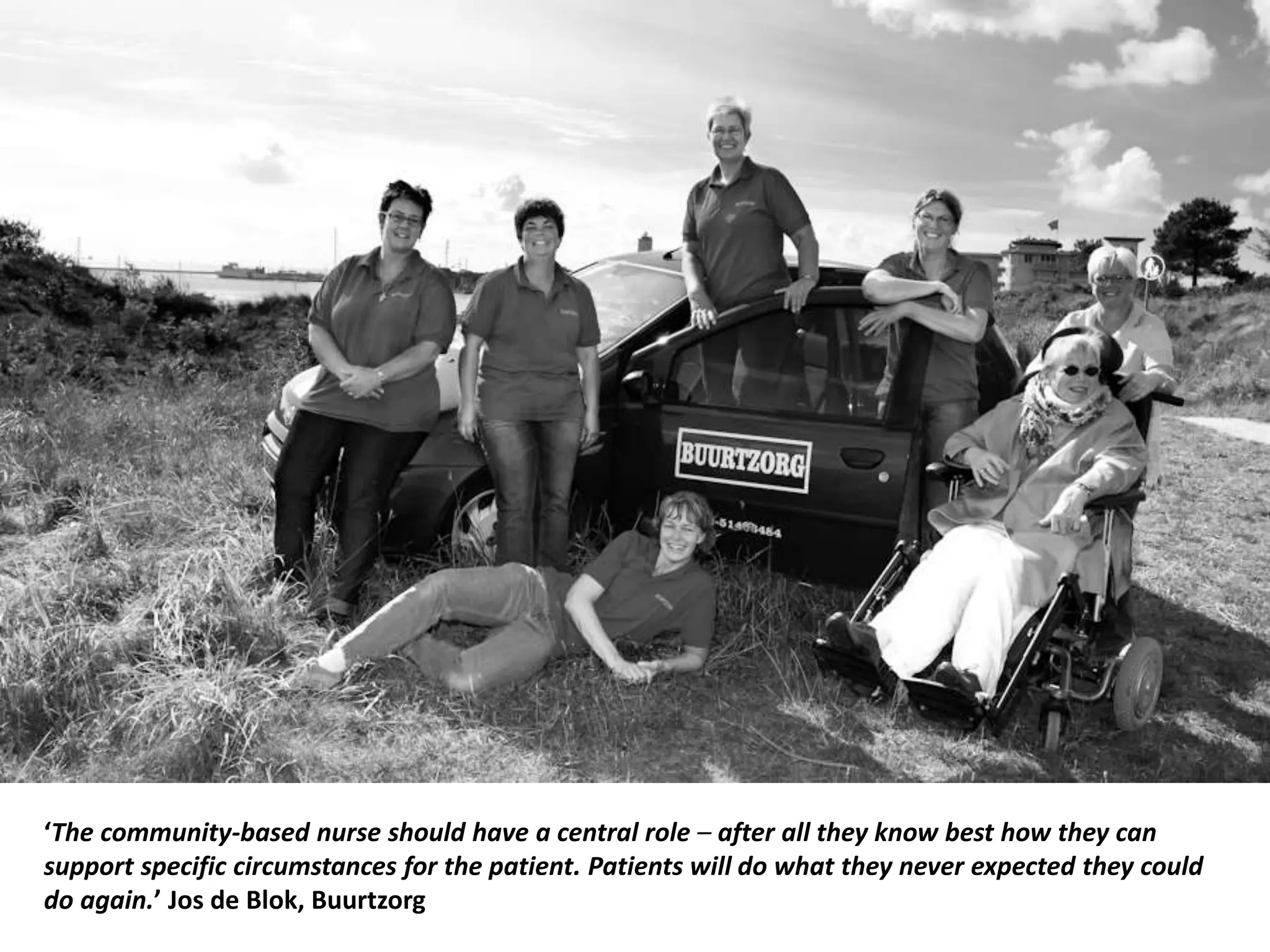 ‘The community-based nurse should have a central role – after all they know best how they can
support specific circumstances for the patient. Patients will do what they never expected they could
do again.’ Jos de Blok, Buurtzorg