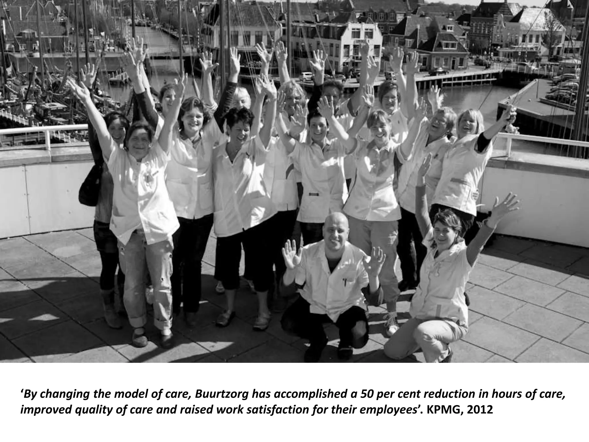 ‘By changing the model of care, Buurtzorg has accomplished a 50 per cent reduction in hours of care,
improved quality of care and raised work satisfaction for their employees’. KPMG, 2012