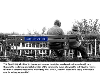 The Buurtzorg Mission: ‘to change and improve the delivery and quality of home health care
through the leadership and collaboration of the community nurse, allowing the individual to receive
the kind of care they most need, where they most want it, and thus avoid more costly institutional
care for as long as possible.’
 