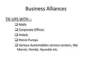 Business Alliances
TIE-UPS WITH :-
      Malls
      Corporate Offices
      Hotels
      Petrol Pumps
      Various Automobiles service centers, like
      Maruti, Honda, Hyundai etc.
 
