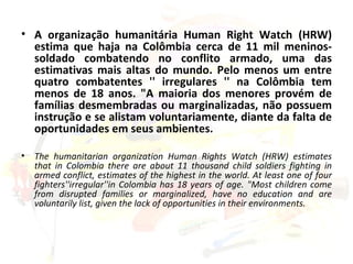 A organização humanitária Human Right Watch (HRW) estima que haja na Colômbia cerca de 11 mil meninos-soldado combatendo no conflito armado, uma das estimativas mais altas do mundo. Pelo menos um entre quatro combatentes '' irregulares '' na Colômbia tem menos de 18 anos. "A maioria dos menores provém de famílias desmembradas ou marginalizadas, não possuem instrução e se alistam voluntariamente, diante da falta de oportunidades em seus ambientes. The humanitarian organization Human Rights Watch (HRW) estimates that in Colombia there are about 11 thousand child soldiers fighting in armed conflict, estimates of the highest in the world. At least one of four fighters''irregular''in Colombia has 18 years of age. "Most children come from disrupted families or marginalized, have no education and are voluntarily list, given the lack of opportunities in their environments. 