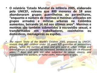 O relatório ‘Estado Mundial da Infância 2005, elaborado pelo UNICEF, relevou que 800 menores de 18 anos abandonaram grupos guerrilheiros ou paramilitares, “enquanto o número de meninos e meninas utilizados em grupos armados e milícias urbanas na Colômbia aumentou, beirando 14 mil nos últimos anos”. Meninos e meninas são também submetidos à escravidão sexual, e transformados em trabalhadores, cozinheiros ou domésticos, mensageiros ou espiões. The report 'State of the World's Children 2005, prepared by UNICEF, reveals that 800 children under 18 years left guerrillas or paramilitary groups, "while the number of boys and girls used in urban militias and armed groups in Colombia has increased, borders in the last 14 thousand years. " Boys and girls are also subjected to sexual slavery, and transformed into workers, or home cooks, messengers or spies. 