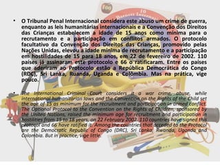 O Tribunal Penal Internacional considera este abuso um crime de guerra, enquanto as leis humanitárias internacionais e a Convenção dos Direitos das Crianças estabelecem a idade de 15 anos como mínima para o recrutamento e a participação em conflitos armados. O protocolo facultativo da Convenção dos Direitos das Crianças, promovido pelas Nações Unidas, elevou a idade mínima de recrutamento e a participação em hostilidades de 15 para 18 anos, em 22 de fevereiro de 2002. 110 países já assinaram este protocolo e 66 o ratificaram. Entre os países que aderiram ao Protocolo estão a República Democrática do Congo (RDC), Sri Lanka, Ruanda, Uganda e Colômbia. Mas na prática, vige pouco. The International Criminal Court considers it a war crime, abuse, while international humanitarian laws and the Convention on the Rights of the Child set the age of 15 as minimum for the recruitment and participation in armed conflict. The Optional Protocol to the Convention on the Rights of Children, sponsored by the United Nations, raised the minimum age for recruitment and participation in hostilities from 15 to 18 years, on 22 February 2002. 110 countries have signed this protocol and 66 have ratified it. Among the countries that acceded to the Protocol are the Democratic Republic of Congo (DRC), Sri Lanka, Rwanda, Uganda and Colombia. But in practice, vige little. 