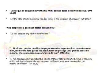 "Deixai que os pequeninos venham a mim, porque deles é o reino dos céus.” (Mt 19,14) "Let the little children come to me, for theirs is the kingdom of heaven." (Mt 19.14) "Não desprezeis a qualquer destes pequeninos.“ "Do not despise any of these little ones." "... Qualquer, porém, que fizer tropeçar a um destes pequeninos que crêem em mim, melhor lhe fora que se lhe pendurasse ao pescoço uma grande pedra de moinho, e fosse afogado na profundeza do mar”. (Mt 18,6) "... All, however, that you stumble to one of these little ones who believe in me, you better off it pendurasse the neck a great millstone, and were drowned in the depths of the sea." (Mt 18,6) 