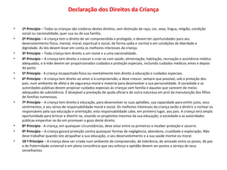 Declaração dos Direitos da Criança 1º Princípio  – Todas as crianças são credoras destes direitos, sem distinção de raça, cor, sexo, língua, religião, condição social ou nacionalidade, quer sua ou de sua família. 2º Princípio  – A criança tem o direito de ser compreendida e protegida, e devem ter oportunidades para seu desenvolvimento físico, mental, moral, espiritual e social, de forma sadia e normal e em condições de liberdade e dignidade. As leis devem levar em conta os melhores interesses da criança. 3º Princípio  – Toda criança tem direito a um nome e a uma nacionalidade. 4º Princípio  – A criança tem direito a crescer e criar-se com saúde, alimentação, habitação, recreação e assistência médica adequadas, e à mãe devem ser proporcionados cuidados e proteção especiais, incluindo cuidados médicos antes e depois do parto. 5º Princípio  - A criança incapacitada física ou mentalmente tem direito à educação e cuidados especiais. 6º Princípio  – A criança tem direito ao amor e à compreensão, e deve crescer, sempre que possível, sob a proteção dos pais, num ambiente de afeto e de segurança moral e material para desenvolver a sua personalidade. A sociedade e as autoridades públicas devem propiciar cuidados especiais às crianças sem família e àquelas que carecem de meios adequados de subsistência. É desejável a prestação de ajuda oficial e de outra natureza em prol da manutenção dos filhos de famílias numerosas. 7º Princípio  – A criança tem direito à educação, para desenvolver as suas aptidões, sua capacidade para emitir juízo, seus sentimentos, e seu senso de responsabilidade moral e social. Os melhores interesses da criança serão a diretriz a nortear os responsáveis pela sua educação e orientação; esta responsabilidade cabe, em primeiro lugar, aos pais. A criança terá ampla oportunidade para brincar e divertir-se, visando os propósitos mesmos da sua educação; a sociedade e as autoridades públicas empenhar-se-ão em promover o gozo deste direito. 8º Princípio  - A criança, em quaisquer circunstâncias, deve estar entre os primeiros a receber proteção e socorro. 9º Princípio  – A criança gozará proteção contra quaisquer formas de negligência, abandono, crueldade e exploração. Não deve trabalhar quando isto atrapalhar a sua educação, o seu desenvolvimento e a sua saúde mental ou moral. 10 º Princípio  – A criança deve ser criada num ambiente de compreensão, de tolerância, de amizade entre os povos, de paz e de fraternidade universal e em plena consciência que seu esforço e aptidão devem ser postos a serviço de seus semelhantes.   