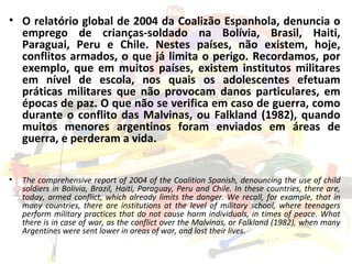 O relatório global de 2004 da Coalizão Espanhola, denuncia o emprego de crianças-soldado na Bolívia, Brasil, Haiti, Paraguai, Peru e Chile. Nestes países, não existem, hoje, conflitos armados, o que já limita o perigo. Recordamos, por exemplo, que em muitos países, existem institutos militares em nível de escola, nos quais os adolescentes efetuam práticas militares que não provocam danos particulares, em épocas de paz. O que não se verifica em caso de guerra, como durante o conflito das Malvinas, ou Falkland (1982), quando muitos menores argentinos foram enviados em áreas de guerra, e perderam a vida. The comprehensive report of 2004 of the Coalition Spanish, denouncing the use of child soldiers in Bolivia, Brazil, Haiti, Paraguay, Peru and Chile. In these countries, there are, today, armed conflict, which already limits the danger. We recall, for example, that in many countries, there are institutions at the level of military school, where teenagers perform military practices that do not cause harm individuals, in times of peace. What there is in case of war, as the conflict over the Malvinas, or Falkland (1982), when many Argentines were sent lower in areas of war, and lost their lives. 