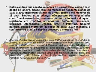 Outro capítulo que envolve menores é o narcotráfico, como o caso do Rio de janeiro, cidade com seis milhões de habitantes, onde de 1987 a 2000 morreram vítimas de armas quase 4 mil menores de 18 anos. Embora estas crianças não possam ser enquadradas como ‘meninos-soldado’, o número de mortos foi maior do que o registrado em conflitos armados na Colômbia, Serra-Leoa, Iugoslávia, Afeganistão, Uganda, Israel e Palestina. Naquele período, quando morreram baleados no Brasil 3.937 menores, o conflito entre Israel e Palestina provocou a morte de 467 Another chapter involving minors is drug trafficking, as the case of Rio de Janeiro, a city with six million inhabitants, where from 1987 to 2000 victims died of weapons almost 4 thousand children under 18. Although these children can not be framed as "child soldiers", the number of deaths was higher than that recorded in armed conflict in Colombia, Sierra-Leone, Yugoslavia, Afghanistan, Uganda, Israel and Palestine. At that time, died when shot 3,937 children in Brazil, the conflict between Israel and Palestine has caused the death of 467 