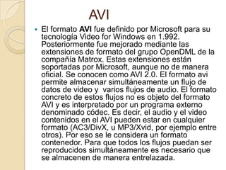 AVI
   El formato AVI fue definido por Microsoft para su
    tecnología Video for Windows en 1.992.
    Posteriormente fue mejorado mediante las
    extensiones de formato del grupo OpenDML de la
    compañía Matrox. Estas extensiones están
    soportadas por Microsoft, aunque no de manera
    oficial. Se conocen como AVI 2.0. El formato avi
    permite almacenar simultáneamente un flujo de
    datos de video y varios flujos de audio. El formato
    concreto de estos flujos no es objeto del formato
    AVI y es interpretado por un programa externo
    denominado códec. Es decir, el audio y el video
    contenidos en el AVI pueden estar en cualquier
    formato (AC3/DivX, u MP3/Xvid, por ejemplo entre
    otros). Por eso se le considera un formato
    contenedor. Para que todos los flujos puedan ser
    reproducidos simultáneamente es necesario que
    se almacenen de manera entrelazada.
 