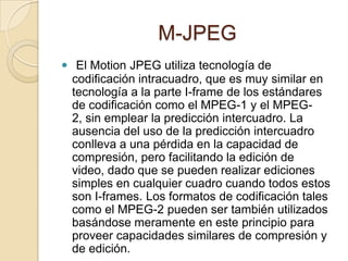M-JPEG
 El Motion JPEG utiliza tecnología de
  codificación intracuadro, que es muy similar en
  tecnología a la parte I-frame de los estándares
  de codificación como el MPEG-1 y el MPEG-
  2, sin emplear la predicción intercuadro. La
  ausencia del uso de la predicción intercuadro
  conlleva a una pérdida en la capacidad de
  compresión, pero facilitando la edición de
  video, dado que se pueden realizar ediciones
  simples en cualquier cuadro cuando todos estos
  son I-frames. Los formatos de codificación tales
  como el MPEG-2 pueden ser también utilizados
  basándose meramente en este principio para
  proveer capacidades similares de compresión y
  de edición.
 
