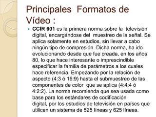 Principales Formatos de
Vídeo :
   CCIR 601 es la primera norma sobre la televisión
    digital, encargándose del muestreo de la señal. Se
    aplica solamente en estudios, sin llevar a cabo
    ningún tipo de compresión. Dicha norma, ha ido
    evolucionando desde que fue creada, en los años
    80, lo que hace interesante o imprescindible
    especificar la familia de parámetros a los cuales
    hace referencia. Empezando por la relación de
    aspecto (4:3 ó 16:9) hasta el submuestreo de las
    componentes de color que se aplica (4:4:4 ó
    4:2:2). La norma recomienda que sea usada como
    base para los estándares de codificación
    digital, por los estudios de televisión en países que
    utilicen un sistema de 525 líneas y 625 líneas.
 