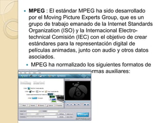 MPEG : El estándar MPEG ha sido desarrollado
 por el Moving Picture Experts Group, que es un
 grupo de trabajo emanado de la Internet Standards
 Organization (ISO) y la Internacional Electro-
 technical Comisión (IEC) con el objetivo de crear
 estándares para la representación digital de
 películas animadas, junto con audio y otros datos
 asociados.
 MPEG ha normalizado los siguientes formatos de
           compresión y normas auxiliares:
 
