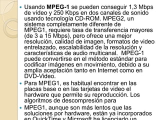  Usando MPEG-1 se pueden conseguir 1,3 Mbps
  de vídeo y 250 Kbps en dos canales de sonido
  usando tecnología CD-ROM. MPEG2, un
  sistema completamente diferente de
  MPEG1, requiere tasa de transferencia mayores
  (de 3 a 15 Mbps), pero ofrece una mejor
  resolución, calidad de imagen, formatos de video
  entrelazado, escalabilidad de la resolución y
  características de audio multicanal. MPEG-1
  puede convertirse en el método estándar para
  codificar imágenes en movimiento, debido a su
  amplia aceptación tanto en Internet como en
  DVD-Video.
 Para MPEG1, es habitual encontrar en las
  placas base o en las tarjetas de video el
  hardware que permite su reproducción. Los
  algoritmos de descompresión para
 MPEG1, aunque son más lentos que las
  soluciones por hardware, están ya incorporados
 