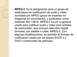    MPEG-2 Es la designación para un grupo de
    estándares de codificación de audio y vídeo
    acordado por MPEG (grupo de expertos en
    imágenes en movimiento), y publicados como
    estándar ISO 13818. MPEG-2 es por lo general
    usado para codificar audio y vídeo para señales
    de transmisión, que incluyen televisión digital
    terrestre, por satélite o cable. MPEG-2. Con
    algunas modificaciones, es también el formato de
    codificación usado por los discos SVCD´s y
    DVD`s comerciales de películas.
 