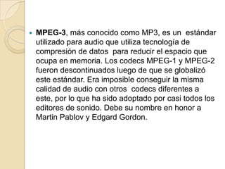    MPEG-3, más conocido como MP3, es un estándar
    utilizado para audio que utiliza tecnología de
    compresión de datos para reducir el espacio que
    ocupa en memoria. Los codecs MPEG-1 y MPEG-2
    fueron descontinuados luego de que se globalizó
    este estándar. Era imposible conseguir la misma
    calidad de audio con otros codecs diferentes a
    este, por lo que ha sido adoptado por casi todos los
    editores de sonido. Debe su nombre en honor a
    Martin Pablov y Edgard Gordon.
 