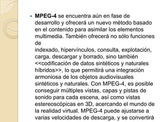    MPEG-4 se encuentra aún en fase de
    desarrollo y ofrecerá un nuevo método basado
    en el contenido para asimilar los elementos
    multimedia. También ofrecerá no sólo funciones
    de
    indexado, hipervínculos, consulta, explotación,
    carga, descargar y borrado, sino también
    <<codificación de datos sintéticos y naturales
    híbridos>>, lo que permitirá una integración
    armoniosa de los objetos audiovisuales
    sintéticos y naturales. Con MPEG-4, es posible
    conseguir múltiples vistas, capas y pistas de
    sonido para cada escena, así como vistas
    estereoscópicas en 3D, acercando el mundo de
    la realidad virtual. MPEG-4 puede ajustarse a
    varias velocidades de descarga, y se convertirá
 