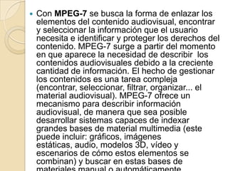    Con MPEG-7 se busca la forma de enlazar los
    elementos del contenido audiovisual, encontrar
    y seleccionar la información que el usuario
    necesita e identificar y proteger los derechos del
    contenido. MPEG-7 surge a partir del momento
    en que aparece la necesidad de describir los
    contenidos audiovisuales debido a la creciente
    cantidad de información. El hecho de gestionar
    los contenidos es una tarea compleja
    (encontrar, seleccionar, filtrar, organizar... el
    material audiovisual). MPEG-7 ofrece un
    mecanismo para describir información
    audiovisual, de manera que sea posible
    desarrollar sistemas capaces de indexar
    grandes bases de material multimedia (este
    puede incluir: gráficos, imágenes
    estáticas, audio, modelos 3D, vídeo y
    escenarios de cómo estos elementos se
    combinan) y buscar en estas bases de
 