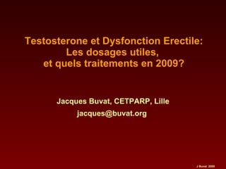 Testosterone et Dysfonction Erectile: Les dosages utiles,  et quels traitements en 2009? Jacques Buvat, CETPARP, Lille jacques@buvat.org  