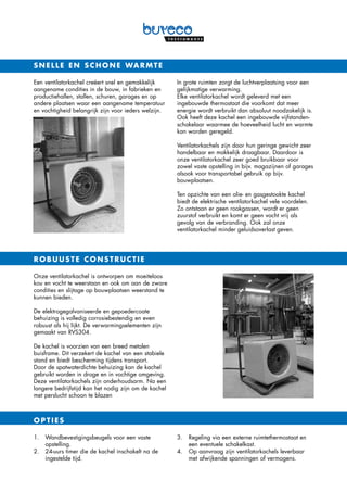 Een ventilatorkachel creëert snel en gemakkelijk
aangename condities in de bouw, in fabrieken en
productiehallen, stallen, schuren, garages en op
andere plaatsen waar een aangename temperatuur
en vochtigheid belangrijk zijn voor ieders welzijn.
In grote ruimten zorgt de luchtverplaatsing voor een
gelijkmatige verwarming.
Elke ventilatorkachel wordt geleverd met een
ingebouwde thermostaat die voorkomt dat meer
energie wordt verbruikt dan absoluut noodzakelijk is.
Ook heeft deze kachel een ingebouwde vijfstanden-
schakelaar waarmee de hoeveelheid lucht en warmte
kan worden geregeld.
Ventilatorkachels zijn door hun geringe gewicht zeer
handelbaar en makkelijk draagbaar. Daardoor is
onze ventilatorkachel zeer goed bruikbaar voor
zowel vaste opstelling in bijv. magazijnen of garages
alsook voor transportabel gebruik op bijv.
bouwplaatsen.
Ten opzichte van een olie- en gasgestookte kachel
biedt de elektrische ventilatorkachel vele voordelen.
Zo ontstaan er geen rookgassen, wordt er geen
zuurstof verbruikt en komt er geen vocht vrij als
gevolg van de verbranding. Ook zal onze
ventilatorkachel minder geluidsoverlast geven.
snelle en schone warmte
Onze ventilatorkachel is ontworpen om moeiteloos
kou en vocht te weerstaan en ook om aan de zware
condities en slijtage op bouwplaatsen weerstand te
kunnen bieden.
De elektrogegalvaniseerde en gepoedercoate
behuizing is volledig corrosiebestendig en even
robuust als hij lijkt. De verwarmingselementen zijn
gemaakt van RVS304.
De kachel is voorzien van een breed metalen
buisframe. Dit verzekert de kachel van een stabiele
stand en biedt bescherming tijdens transport.
Door de spatwaterdichte behuizing kan de kachel
gebruikt worden in droge en in vochtige omgeving.
Deze ventilatorkachels zijn onderhoudsarm. Na een
langere bedrijfstijd kan het nodig zijn om de kachel
met perslucht schoon te blazen
1. 		Wandbevestigingsbeugels voor een vaste
opstelling.
2. 		24-uurs timer die de kachel inschakelt na de
ingestelde tijd.
3. 		Regeling via een externe ruimtethermostaat en
een eventuele schakelkast.
4.		Op aanvraag zijn ventilatorkachels leverbaar
met afwijkende spanningen of vermogens.
ROBUUSTE CONSTRUCTIE
OPTIES
 