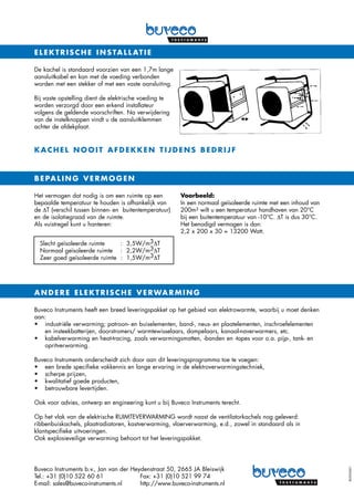 De kachel is standaard voorzien van een 1,7m lange
aansluitkabel en kan met de voeding verbonden
worden met een stekker of met een vaste aansluiting.
Bij vaste opstelling dient de elektrische voeding te
worden verzorgd door een erkend installateur
volgens de geldende voorschriften. Na verwijdering
van de instelknoppen vindt u de aansluitklemmen
achter de afdekplaat.
ELEKTRISCHE INSTALLATIE
KACHEL NOOIT AFDEKKEN TIJDENS BEDRIJF
Het vermogen dat nodig is om een ruimte op een
bepaalde temperatuur te houden is afhankelijk van
de ∆T (verschil tussen binnen- en buitentemperatuur)
en de isolatiegraad van de ruimte.
Als vuistregel kunt u hanteren:
Voorbeeld:
In een normaal geïsoleerde ruimte met een inhoud van
200m3 wilt u een temperatuur handhaven van 20°C
bij een buitentemperatuur van -10°C. ∆T is dus 30°C.
Het benodigd vermogen is dan:
2,2 x 200 x 30 = 13200 Watt.
BEPALING VERMOGEN
Slecht geïsoleerde ruimte	 : 3,5W/m3∆T
Normaal geïsoleerde ruimte	 : 2,2W/m3∆T
Zeer goed geïsoleerde ruimte	 : 1,5W/m3∆T
Buveco Instruments heeft een breed leveringspakket op het gebied van elektrowarmte, waarbij u moet denken
aan:
•	industriële verwarming; patroon- en buiselementen, band-, neus- en plaatelementen, inschroefelementen
en insteekbatterijen, doorstromers/ warmtewisselaars, dompelaars, kanaal-naverwarmers, etc.
•	kabelverwarming en heat-tracing, zoals verwarmingsmatten, -banden en -tapes voor o.a. pijp-, tank- en
opritverwarming.
Buveco Instruments onderscheidt zich door aan dit leveringsprogramma toe te voegen:
•	 een brede specifieke vakkennis en lange ervaring in de elektroverwarmingstechniek,
•	 scherpe prijzen,
•	 kwalitatief goede producten,
•	 betrouwbare levertijden.
Ook voor advies, ontwerp en engineering kunt u bij Buveco Instruments terecht.
Op het vlak van de elektrische RUIMTEVERWARMING wordt naast de ventilatorkachels nog geleverd:
ribbenbuiskachels, plaatradiatoren, kastverwarming, vloerverwarming, e.d., zowel in standaard als in
klantspecifieke uitvoeringen.
Ook explosieveilige verwarming behoort tot het leveringspakket.
ANDERE ELEKTRISCHE VERWARMING
8050-0601
Buveco Instruments b.v., Jan van der Heydenstraat 50, 2665 JA Bleiswijk
Tel.: +31 (0)10 522 60 61	 Fax: +31 (0)10 521 99 74
E-mail: sales@buveco-instruments.nl	 http://www.buveco-instruments.nl
 