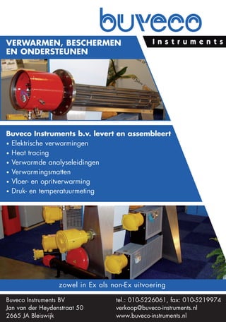 Verwarmen, beschermen
en ondersteunen




buveco Instruments b.v. levert en assembleert
• Elektrische verwarmingen
• Heat tracing
• Verwarmde analyseleidingen
• Verwarmingsmatten
• Vloer- en opritverwarming
• Druk- en temperatuurmeting




                  zowel in Ex als non-Ex uitvoering

Buveco Instruments BV              tel.: 010-5226061, fax: 010-5219974
Jan van der Heydenstraat 50        verkoop@buveco-instruments.nl
2665 JA Bleiswijk                  www.buveco-instruments.nl
 
