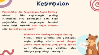 Kesimpulan
Penjumlahan dan Pengurangan Angka Penting
Aturan : Jika angka-angka penting
dijumlahkan atau dikurangkan maka hasil
penjumlahan atau pengurangan tersebut
hanya boleh memiliki satu angka taksiran
atau desimal paling sedikit
Perkalian dan Pembagian Angka Penting
Aturan : Hasil perkalian atau pembagian
angka penting ditulis sesuai dengan
jumlah angka penting yang paling sedikit
dari bilangan yang dikalikan atau
bilangan yang dibagi (pembagi).
 