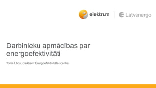 Darbinieku apmācības par
energoefektivitāti
Toms Lācis, Elektrum Energoefektivitātes centrs
 