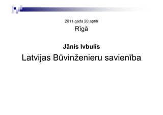 2011.gada 20.aprīlī

                Rīgā

          Jānis Ivbulis
Latvijas Būvinženieru savienība
 
