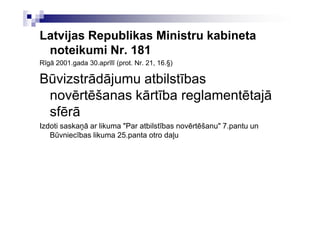 Latvijas Republikas Ministru kabineta
 noteikumi Nr. 181
Rīgā 2001.gada 30.aprīlī (prot. Nr. 21, 16.§)

Būvizstrādājumu atbilstības
 novērtēšanas kārtība reglamentētajā
 sfērā
Izdoti saskaņā ar likuma "Par atbilstības novērtēšanu" 7.pantu un
   Būvniecības likuma 25.panta otro daļu
 