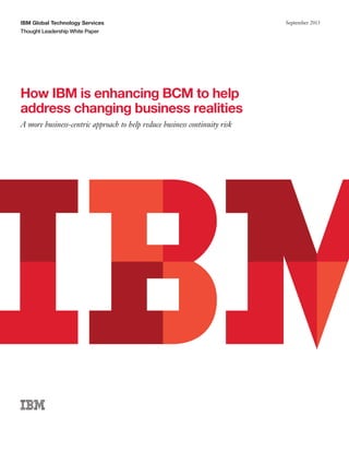 IBM Global Technology Services
Thought Leadership White Paper

How IBM is enhancing BCM to help
address changing business realities
A more business-centric approach to help reduce business continuity risk

September 2013

 