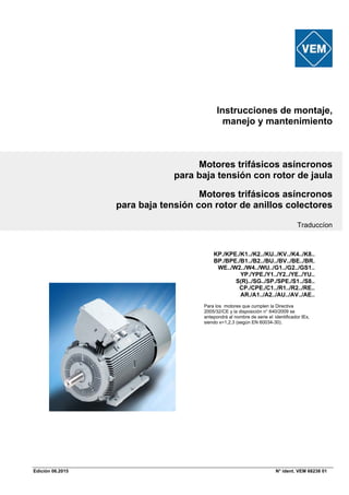 Edición 06.2015 N° ident. VEM 68238 01
Instrucciones de montaje,
manejo y mantenimiento
Motores trifásicos asíncronos
para baja tensión con rotor de jaula
Motores trifásicos asíncronos
para baja tensión con rotor de anillos colectores
Traduccíon
KP./KPE./K1../K2../KU../KV../K4../K8..
BP./BPE./B1../B2../BU../BV../BE../BR.
WE../W2../W4../WU../G1../G2../GS1..
YP./YPE./Y1../Y2../YE../YU..
S(R)../SG../SP./SPE./S1../S8..
CP./CPE./C1../R1../R2../RE..
AR./A1../A2../AU../AV../AE..
Para los motores que cumplen la Directiva
2005/32/CE y la disposición n° 640/2009 se
antepondrá al nombre de serie el identificador IEx,
siendo x=1,2,3 (según EN 60034-30).
 