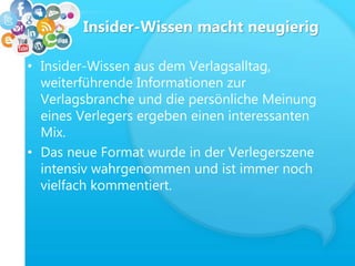 Insider-Wissen macht neugierig
• Insider-Wissen aus dem Verlagsalltag,
weiterführende Informationen zur
Verlagsbranche und die persönliche Meinung
eines Verlegers ergeben einen interessanten
Mix.
• Das neue Format wurde in der Verlegerszene
intensiv wahrgenommen und ist immer noch
vielfach kommentiert.
 