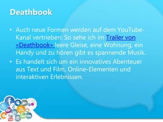 Deathbook
• Auch neue Formen werden auf dem YouTube-
Kanal vertrieben: So sehe ich im Trailer von
«Deathbook» leere Gleise, eine Wohnung, ein
Handy und zu hören gibt es spannende Musik.
• Es handelt sich um ein innovatives Abenteuer
aus Text und Film, Online-Elementen und
interaktiven Erlebnissen.
 