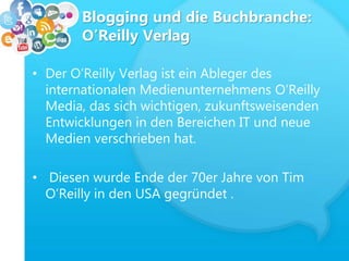 Blogging und die Buchbranche:
O’Reilly Verlag
• Der O’Reilly Verlag ist ein Ableger des
internationalen Medienunternehmens O’Reilly
Media, das sich wichtigen, zukunftsweisenden
Entwicklungen in den Bereichen IT und neue
Medien verschrieben hat.
• Diesen wurde Ende der 70er Jahre von Tim
O’Reilly in den USA gegründet .
 