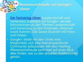 Rezensionsfreude auf Google+:
Ulmer
• Der Fachverlag Ulmer (Landwirtschaft und
Gartenbau) publiziert auf Google+ aktuelle
Informationen zu den Themen Landwirtschaft
und Gartenbau, zu den Produkten, Aktionen
sowie Autoren. Das Ganze illustriert mit Fotos
und Videos.
• Google+ bietet mit den Circles eine
Möglichkeit, sich eine themenspezifische
Community aufzubauen. Mit dem Hashtag
#Rezensionsfreude kann man auf einen Blick
alles finden, was zu den aktuellen Publikationen
gehört.
 