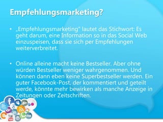 Empfehlungsmarketing?
• „Empfehlungsmarketing" lautet das Stichwort: Es
geht darum, eine Information so in das Social Web
einzuspeisen, dass sie sich per Empfehlungen
weiterverbreitet.
• Online alleine macht keine Bestseller. Aber ohne
würden Bestseller weniger wahrgenommen. Und
können dann eben keine Superbestseller werden. Ein
guter Facebook-Post, der kommentiert und geteilt
werde, könnte mehr bewirken als manche Anzeige in
Zeitungen oder Zeitschriften.
 
