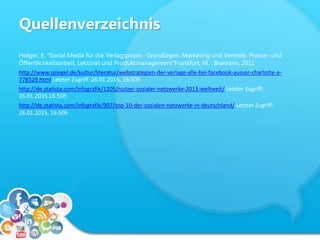 Quellenverzeichnis
Holger, E. “Social Media für die Verlagspraxis : Grundlagen, Marketing und Vertrieb, Presse- und
Öffentlichkeitsarbeit, Lektorat und Produktmanagement“Frankfurt, M. : Bramann, 2011
http://www.spiegel.de/kultur/literatur/webstrategien-der-verlage-alle-bei-facebook-ausser-charlotte-a-
778329.html Letzter Zugriff: 26.01.2015, 16:50h
http://de.statista.com/infografik/1205/nutzer-sozialer-netzwerke-2013-weltweit/ Letzter Zugriff:
26.01.2015,16:50h
http://de.statista.com/infografik/907/top-10-der-sozialen-netzwerke-in-deutschland/ Letzter Zugriff:
26.01.2015, 16:50h
 